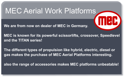 MEC Aerial Work Platforms   We are from now on dealer of MEC in Germany.   MEC is known for its powerful scissorlifts, crossover, Speedlevel and the TITAN series!   The different types of propulsion like hybrid, electric, diesel or gas makes the purchase of MEC Aerial Platforms interesting.   also the range of accessories makes MEC platforms unbeatable!