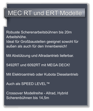 MEC RT und ERT Modelle Robuste Scherenarbeitsbhnen bis 20m Arbeitshhe. Ideal fr Grobaustellen geeignet sowohl fr auen als auch fr den Innenbereich!   Mit Absttzung und Allradantrieb lieferbar.  5492RT und 6092RT mit MEGA DECK!  Mit Elektroantrieb oder Kubota Dieselantrieb  Auch als SPEED LEVEL  Crossover Modellreihe - Allrad, Hybrid Scherenbhnen bis 14,5m