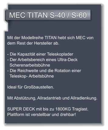 MEC TITAN S-40 / S-60 Mit der Modellreihe TITAN hebt sich MEC von dem Rest der Hersteller ab.  - Die Kapazitt einer Teleskoplader  - Der Arbeitsbereich eines Ultra-Deck         Scherenarbeitsbhne  - Die Reichweite und die Rotation einer      Teleskop- Arbeitsbhne  Ideal fr Grobaustellen.  Mit Absttzung, Allradantrieb und Allradlenkung.  SUPER DECK mit bis zu 1800KG Traglast. Plattform ist verstellbar und drehbar!