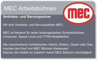 MEC Arbeitsbhnen  Vertriebs- und Servicepartner  Wir sind Vertriebs- und Servicepartner MEC.  MEC ist bekannt fr seine leistungsstarken Scherenbhnen, Crossover, Speed Level und TITAN Modellreihe!  Die verschiedenen Antriebsarten Hybrid, Elektro, Diesel oder Gas machen den Kauf von MEC Bhnen interessant. Ebenso die Vielfalt an Zubehr macht MEC Bhnen unschlagbar!