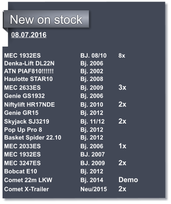 08.07.2016   MEC 1932ES			BJ. 08/10 	8x Denka-Lift DL22N		Bj. 2006 ATN PIAF810!!!!!!		Bj. 2002 Haulotte STAR10		Bj. 2008	 MEC 2633ES			Bj. 2009	3x Genie GS1932		Bj. 2006 Niftylift HR17NDE		Bj. 2010	2x Genie GR15			Bj. 2012 Skyjack SJ3219		Bj. 11/12	2x Pop Up Pro 8			Bj. 2012 Basket Spider 22.10 	Bj. 2012 MEC 2033ES			Bj. 2006	1x MEC 1932ES			BJ. 2007 MEC 3247ES			BJ. 2009	2x	 Bobcat E10 			Bj. 2012		 Comet 22m LKW		Bj. 2014 	Demo Comet X-Trailer		Neu/2015 	2x	 	            New on stock